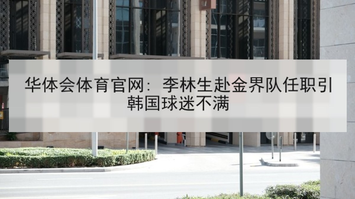 华体会体育官网: 李林生赴金界队任职引韩国球迷不满 华体会体育官网: 李林生赴金界队任职引韩国球迷不满